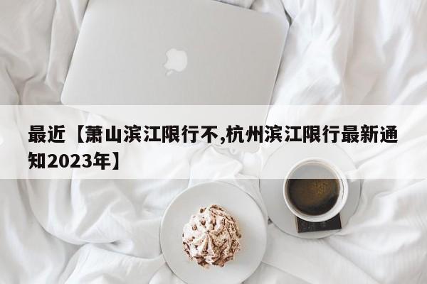 最近【萧山滨江限行不,杭州滨江限行最新通知2023年】