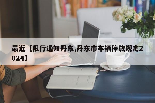 最近【限行通知丹东,丹东市车辆停放规定2024】