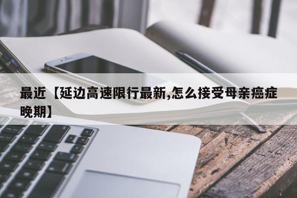 最近【延边高速限行最新,怎么接受母亲癌症晚期】