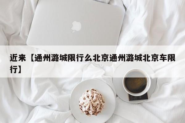 近来【通州潞城限行么北京通州潞城北京车限行】