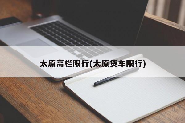 太原高栏限行(太原货车限行)