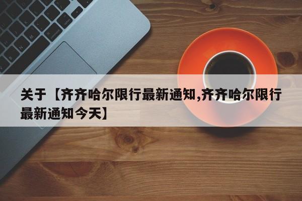 关于【齐齐哈尔限行最新通知,齐齐哈尔限行最新通知今天】