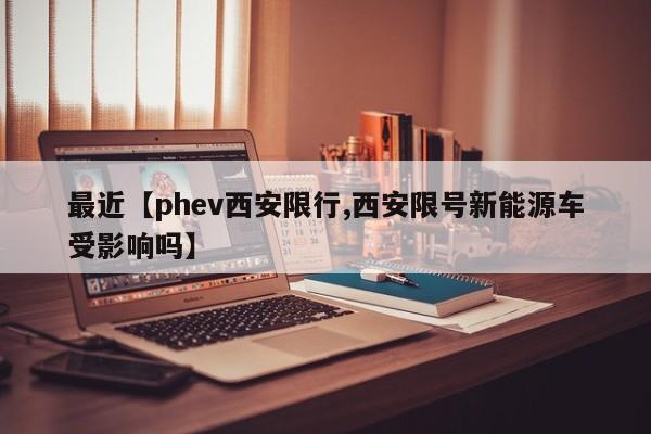 最近【phev西安限行,西安限号新能源车受影响吗】