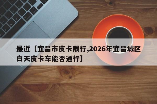 最近【宜昌市皮卡限行,2026年宜昌城区白天皮卡车能否通行】