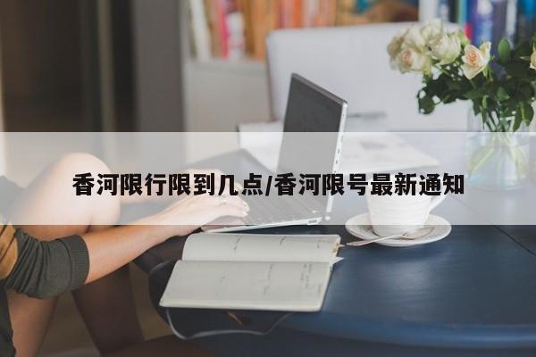 香河限行限到几点/香河限号最新通知