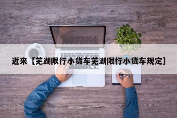 近来【芜湖限行小货车芜湖限行小货车规定】