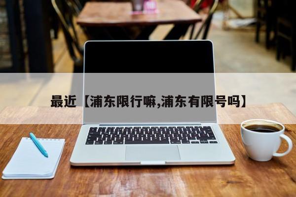 最近【浦东限行嘛,浦东有限号吗】