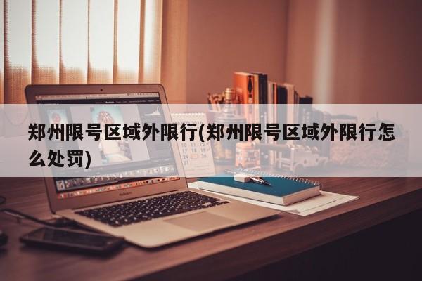 郑州限号区域外限行(郑州限号区域外限行怎么处罚)