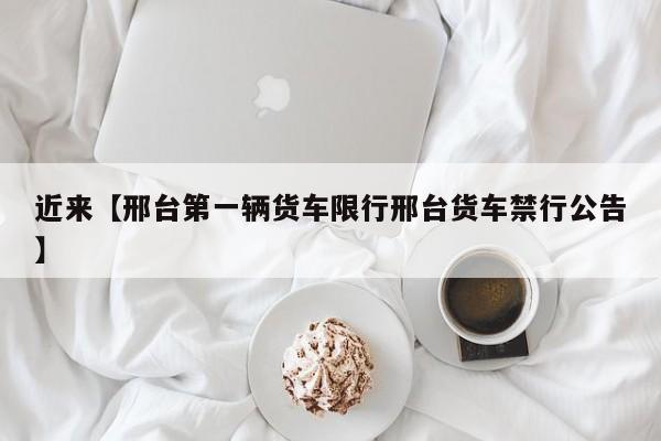 近来【邢台第一辆货车限行邢台货车禁行公告】