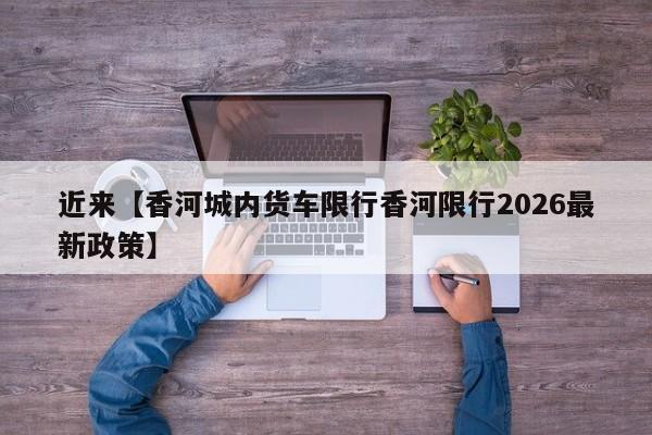 近来【香河城内货车限行香河限行2026最新政策】