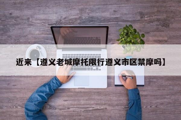 近来【遵义老城摩托限行遵义市区禁摩吗】
