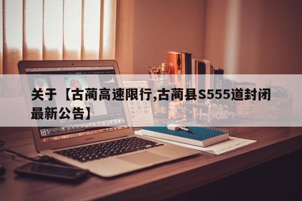 关于【古蔺高速限行,古蔺县S555道封闭最新公告】