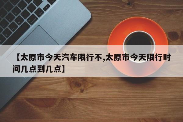 【太原市今天汽车限行不,太原市今天限行时间几点到几点】