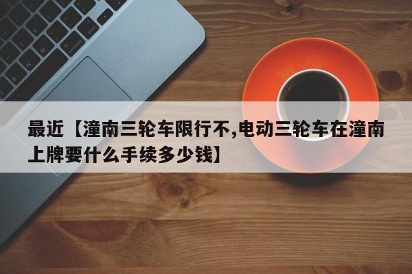 最近【潼南三轮车限行不,电动三轮车在潼南上牌要什么手续多少钱】