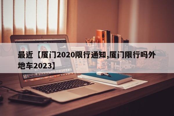 最近【厦门2020限行通知,厦门限行吗外地车2023】