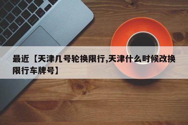 最近【天津几号轮换限行,天津什么时候改换限行车牌号】