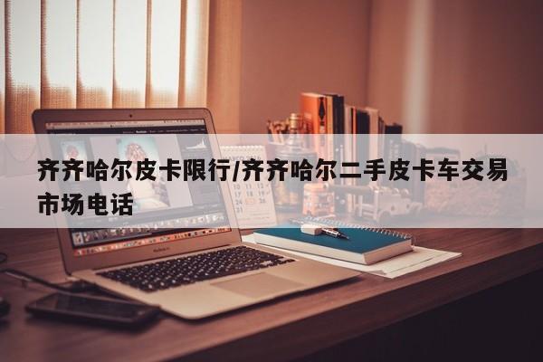 齐齐哈尔皮卡限行/齐齐哈尔二手皮卡车交易市场电话