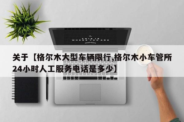 关于【格尔木大型车辆限行,格尔木小车管所24小时人工服务电话是多少】