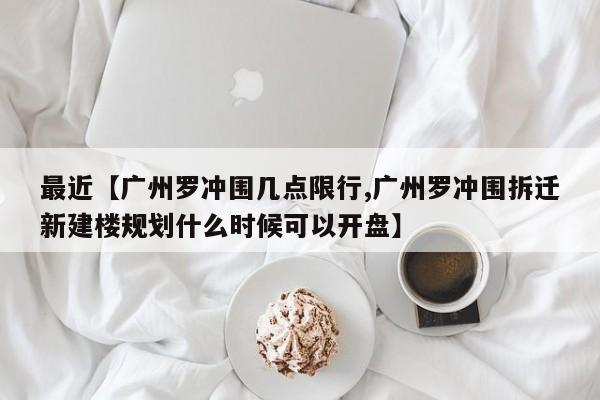 最近【广州罗冲围几点限行,广州罗冲围拆迁新建楼规划什么时候可以开盘】