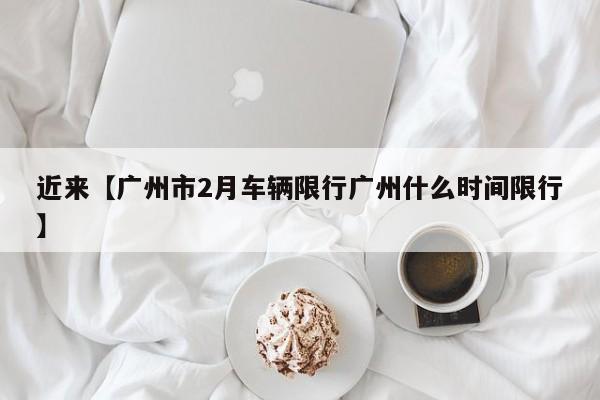 近来【广州市2月车辆限行广州什么时间限行】