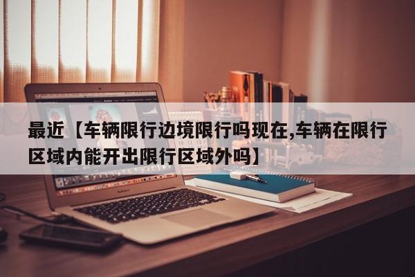 最近【车辆限行边境限行吗现在,车辆在限行区域内能开出限行区域外吗】