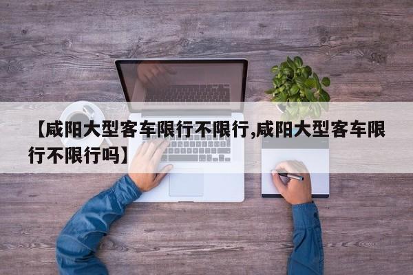 【咸阳大型客车限行不限行,咸阳大型客车限行不限行吗】