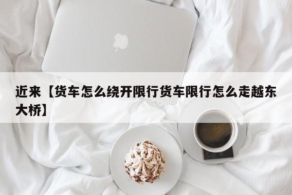 近来【货车怎么绕开限行货车限行怎么走越东大桥】