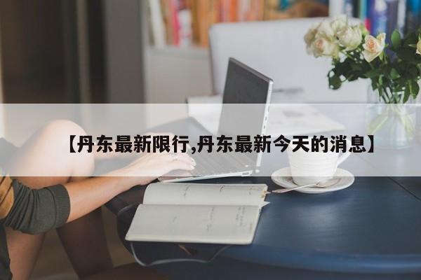 【丹东最新限行,丹东最新今天的消息】