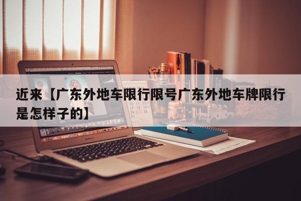 近来【广东外地车限行限号广东外地车牌限行是怎样子的】