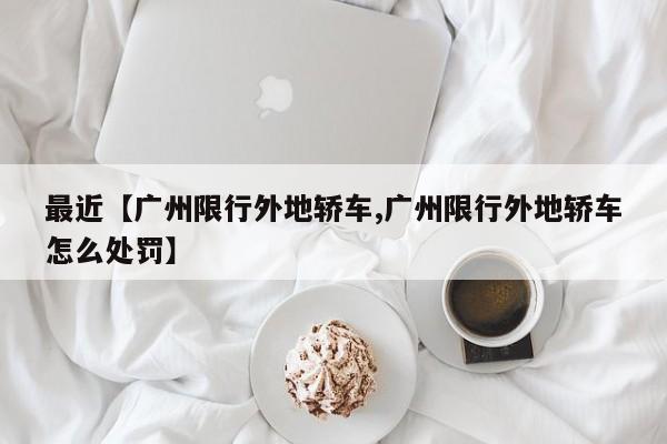 最近【广州限行外地轿车,广州限行外地轿车怎么处罚】