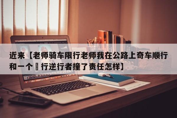 近来【老师骑车限行老师我在公路上奇车顺行和一个歩行逆行者撞了责任怎样】