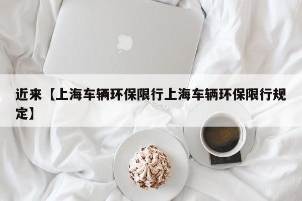 近来【上海车辆环保限行上海车辆环保限行规定】