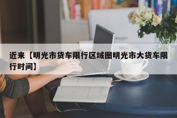 近来【明光市货车限行区域图明光市大货车限行时间】
