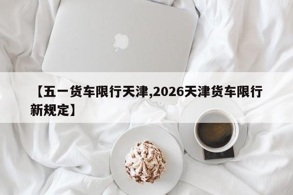 【五一货车限行天津,2026天津货车限行新规定】