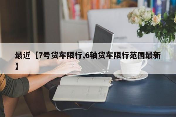 最近【7号货车限行,6轴货车限行范围最新】