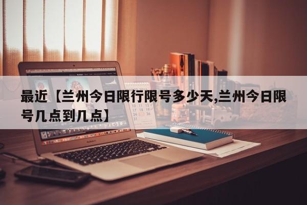 最近【兰州今日限行限号多少天,兰州今日限号几点到几点】