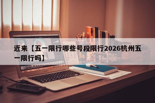近来【五一限行哪些号段限行2026杭州五一限行吗】
