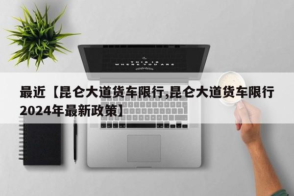 最近【昆仑大道货车限行,昆仑大道货车限行2024年最新政策】