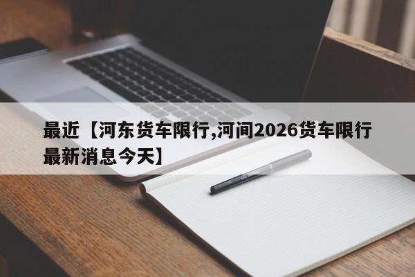 最近【河东货车限行,河间2026货车限行最新消息今天】