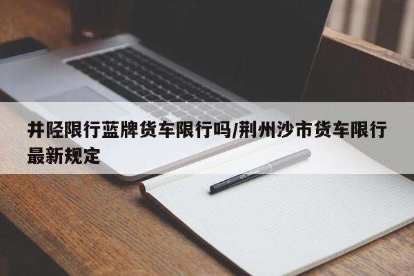 井陉限行蓝牌货车限行吗/荆州沙市货车限行最新规定