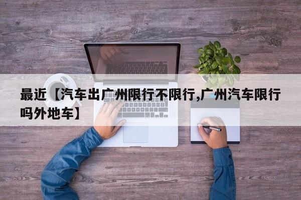 最近【汽车出广州限行不限行,广州汽车限行吗外地车】