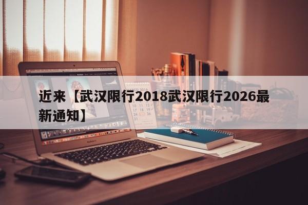 近来【武汉限行2018武汉限行2026最新通知】