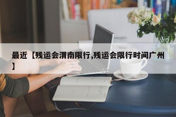最近【残运会渭南限行,残运会限行时间广州】
