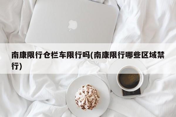 南康限行仓栏车限行吗(南康限行哪些区域禁行)