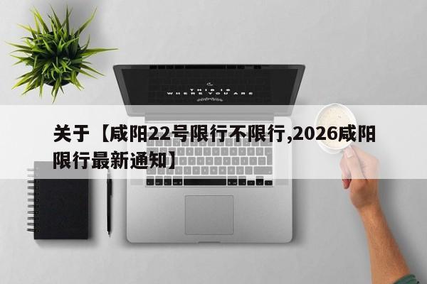 关于【咸阳22号限行不限行,2026咸阳限行最新通知】