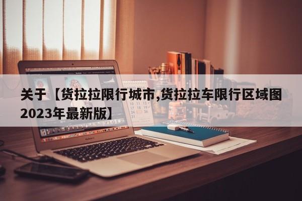 关于【货拉拉限行城市,货拉拉车限行区域图2023年最新版】