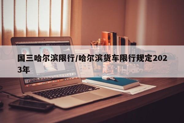 国三哈尔滨限行/哈尔滨货车限行规定2023年