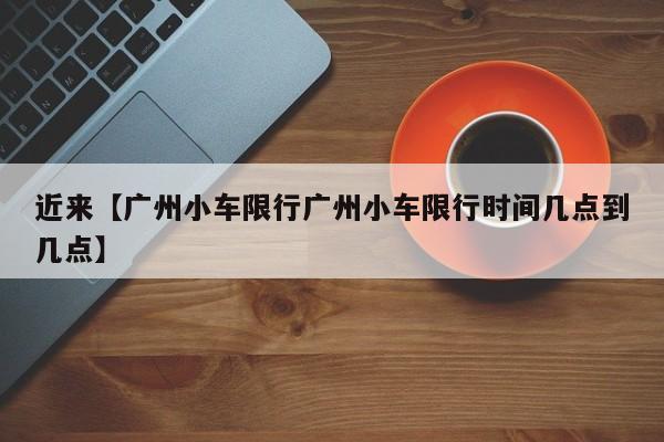 近来【广州小车限行广州小车限行时间几点到几点】