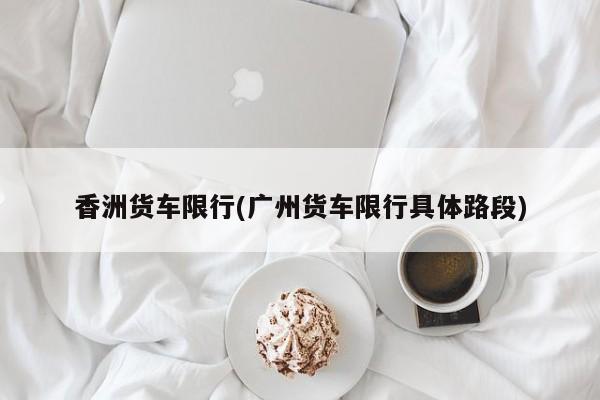 香洲货车限行(广州货车限行具体路段)