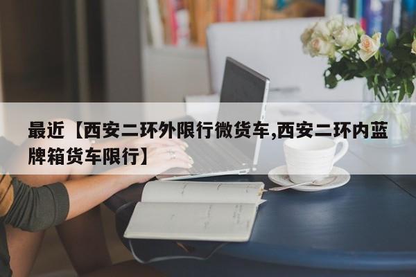 最近【西安二环外限行微货车,西安二环内蓝牌箱货车限行】